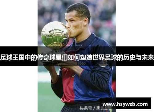 足球王国中的传奇球星们如何塑造世界足球的历史与未来